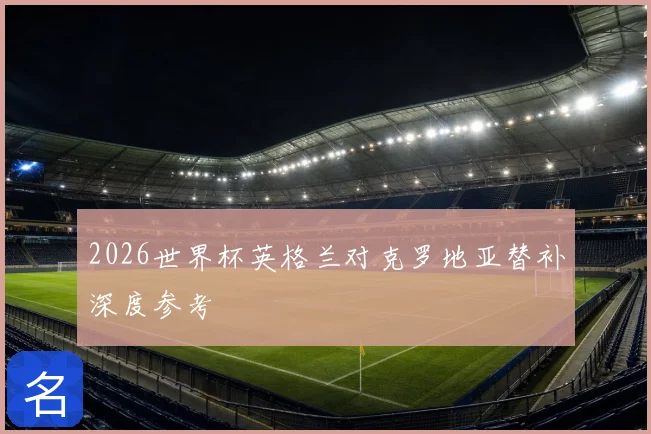 2026世界杯英格兰对克罗地亚替补深度参考