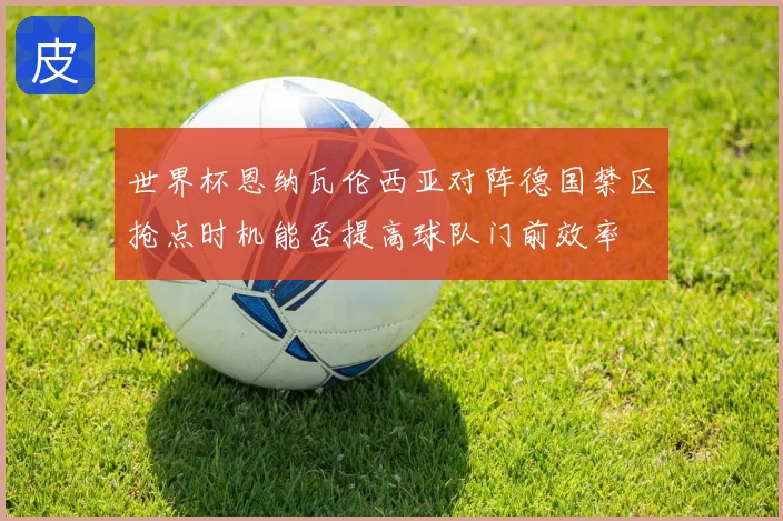 世界杯恩纳瓦伦西亚对阵德国禁区抢点时机能否提高球队门前效率